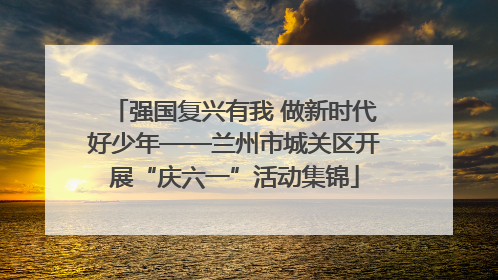 强国复兴有我 做新时代好少年——兰州市城关区开展“庆六一”活动集锦