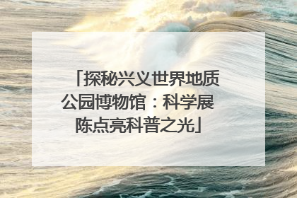 探秘兴义世界地质公园博物馆：科学展陈点亮科普之光