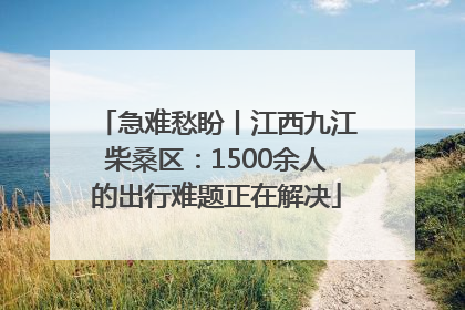 急难愁盼丨江西九江柴桑区：1500余人的出行难题正在解决