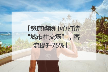 悠唐购物中心打造“城市社交场”，客流提升75%