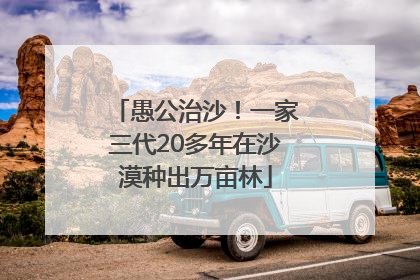 愚公治沙！一家三代20多年在沙漠种出万亩林
