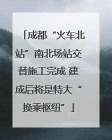 成都“火车北站”南北场站交替施工完成 建成后将是特大“换乘枢纽”