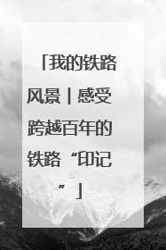 我的铁路风景︱感受跨越百年的铁路“印记”