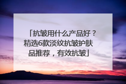 抗皱用什么产品好？精选6款淡纹抗皱护肤品推荐，有效抗皱