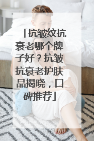 抗皱纹抗衰老哪个牌子好？抗皱抗衰老护肤品揭晓，口碑推荐