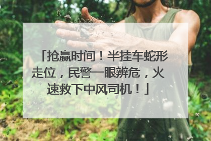抢赢时间！半挂车蛇形走位，民警一眼辨危，火速救下中风司机！