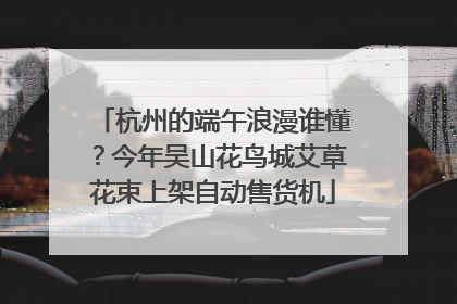 杭州的端午浪漫谁懂？今年吴山花鸟城艾草花束上架自动售货机
