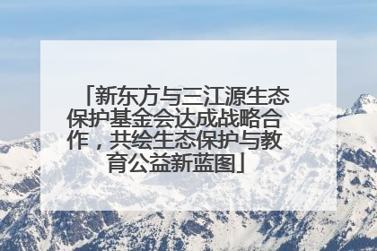 新东方与三江源生态保护基金会达成战略合作，共绘生态保护与教育公益新蓝图