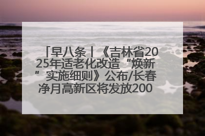 早八条丨《吉林省2025年适老化改造“焕新”实施细则》公布/长春净月高新区将发放200万元汽车消费券！