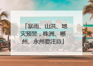 暴雨、山洪、地灾预警，株洲、郴州、永州要注意