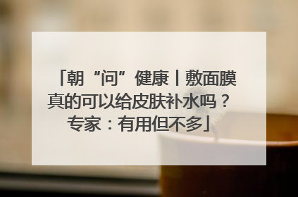 朝“问”健康丨敷面膜真的可以给皮肤补水吗？专家：有用但不多