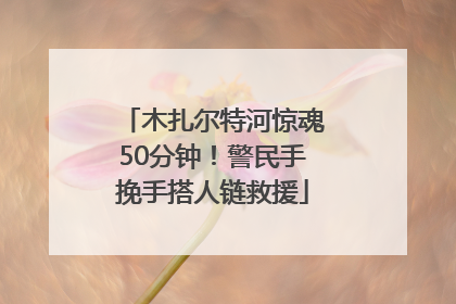 木扎尔特河惊魂50分钟！警民手挽手搭人链救援