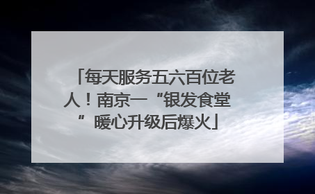 每天服务五六百位老人！南京一“银发食堂”暖心升级后爆火