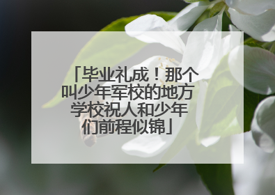 毕业礼成！那个叫少年军校的地方 学校祝人和少年们前程似锦