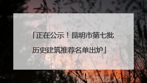 正在公示！昆明市第七批历史建筑推荐名单出炉