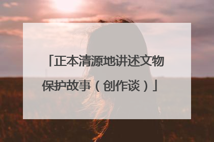 正本清源地讲述文物保护故事（创作谈）