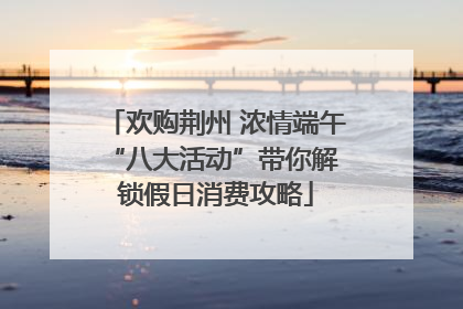 欢购荆州 浓情端午 “八大活动”带你解锁假日消费攻略