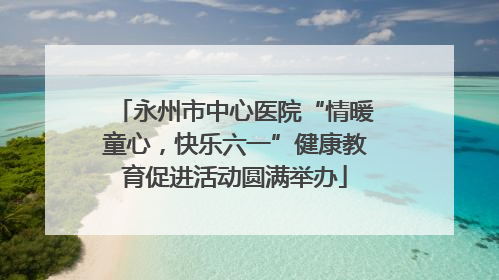 永州市中心医院“情暖童心，快乐六一”健康教育促进活动圆满举办