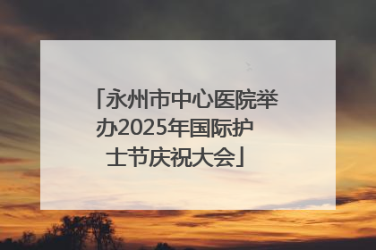 永州市中心医院举办2025年国际护士节庆祝大会