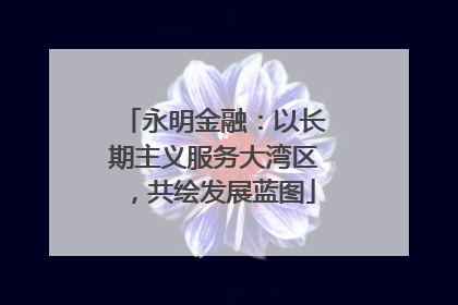 永明金融：以长期主义服务大湾区，共绘发展蓝图