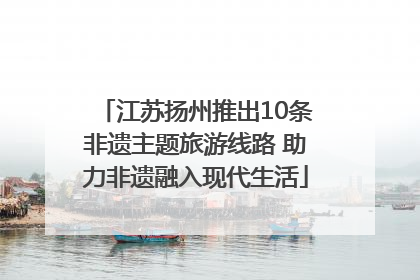 江苏扬州推出10条非遗主题旅游线路 助力非遗融入现代生活