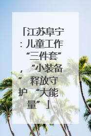 江苏阜宁：儿童工作“三件套”，“小装备” 释放守护 “大能量”