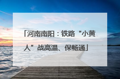河南南阳：铁路“小黄人”战高温、保畅通