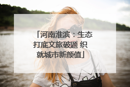河南淮滨：生态打底文旅破题 织就城市新颜值
