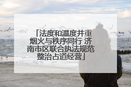 法度和温度并重 烟火与秩序同行 济南市区联合执法规范整治占道经营