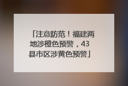 注意防范！福建两地涉橙色预警，43县市区涉黄色预警