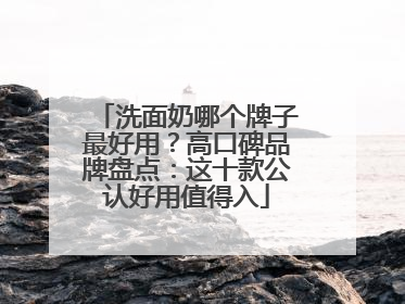 洗面奶哪个牌子最好用？高口碑品牌盘点：这十款公认好用值得入
