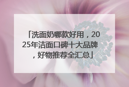 洗面奶哪款好用，2025年洁面口碑十大品牌，好物推荐全汇总