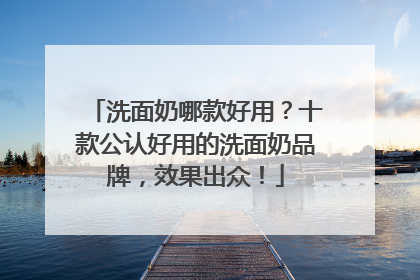洗面奶哪款好用？十款公认好用的洗面奶品牌，效果出众！