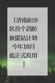 济南起步区首个消防救援站计划今年10月底正式投用