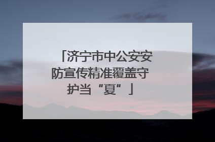 济宁市中公安安防宣传精准覆盖守护当“夏”