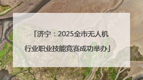 济宁：2025全市无人机行业职业技能竞赛成功举办
