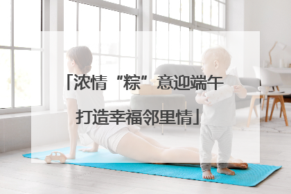 浓情“粽”意迎端午 打造幸福邻里情