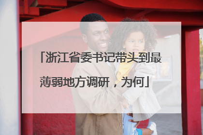 浙江省委书记带头到最薄弱地方调研，为何