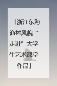 浙江东海渔村风貌“走进”大学生艺术课堂作品