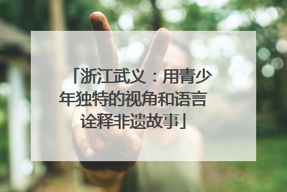 浙江武义：用青少年独特的视角和语言诠释非遗故事