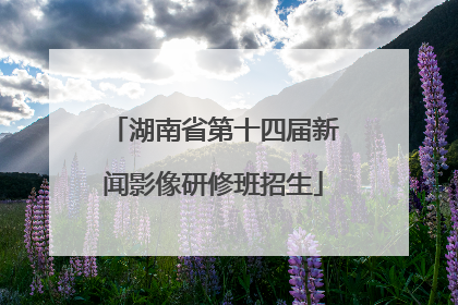 湖南省第十四届新闻影像研修班招生