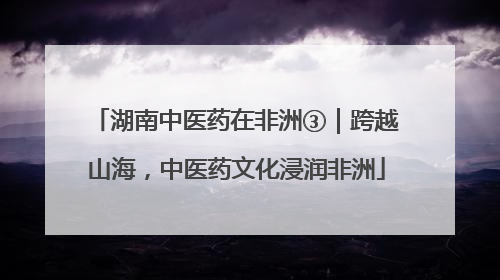 湖南中医药在非洲③｜跨越山海，中医药文化浸润非洲