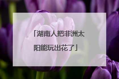 湖南人把非洲太阳能玩出花了