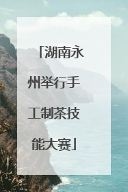 湖南永州举行手工制茶技能大赛
