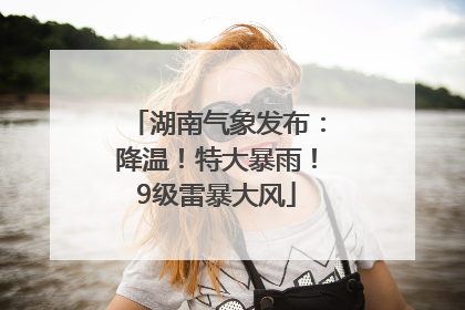 湖南气象发布：降温！特大暴雨！9级雷暴大风