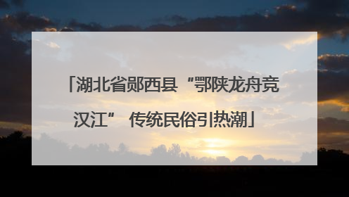 湖北省郧西县“鄂陕龙舟竞汉江” 传统民俗引热潮