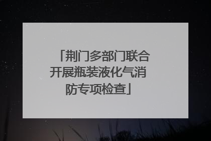 荆门多部门联合开展瓶装液化气消防专项检查