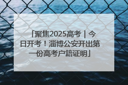 聚焦2025高考｜今日开考！淄博公安开出第一份高考户籍证明