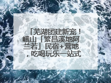 芜湖团建新宠！峨山「繁昌溪地阿兰若」民宿+营地，吃喝玩乐一站式狂欢！
