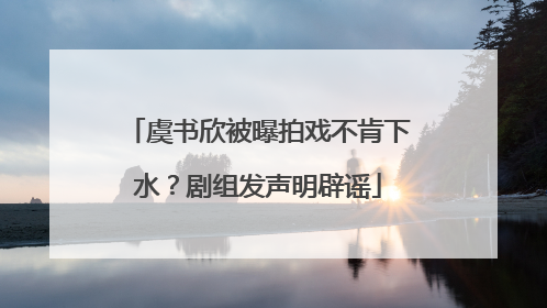 虞书欣被曝拍戏不肯下水？剧组发声明辟谣